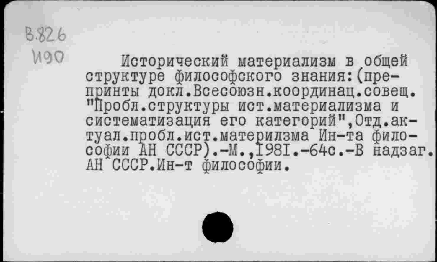 ﻿№
№0
Исторический материализм в общей структуре философского знания:(препринты докл.Всесоюзн.координац.совещ. ’’Пробл. структуры ист.материализма и систематизация его категорий”,Отд.ак-туал.пробл.ист.материлзма Ин-та философии АН СССР).-М.,1981.-64с.-В надзаг. АН СССР.Ин-т философии.